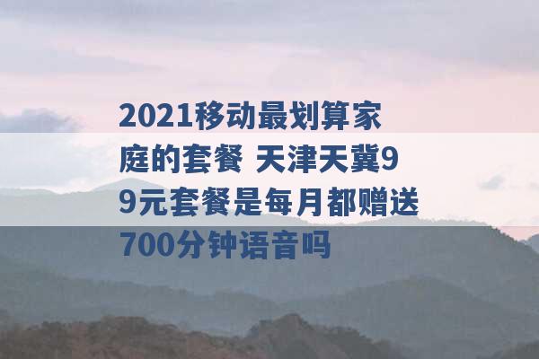 2021移动最划算家庭的套餐 天津天冀99元套餐是每月都赠送700分钟语音吗 -第1张图片-电信联通移动号卡网