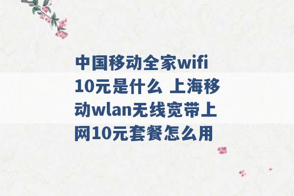 中国移动全家wifi10元是什么 上海移动wlan无线宽带上网10元套餐怎么用 -第1张图片-电信联通移动号卡网