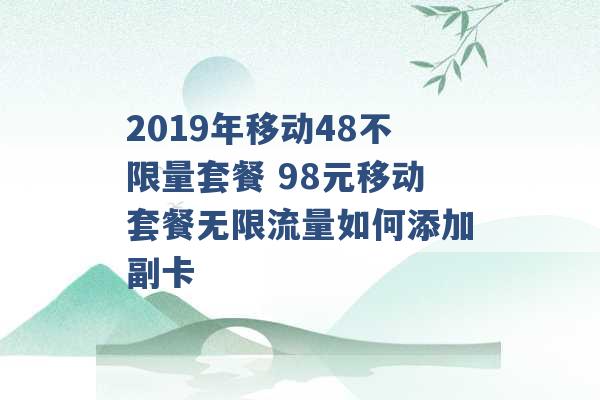 2019年移动48不限量套餐 98元移动套餐无限流量如何添加副卡 -第1张图片-电信联通移动号卡网