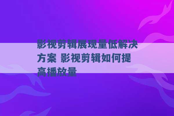 影视剪辑展现量低解决方案 影视剪辑如何提高播放量 -第1张图片-电信联通移动号卡网