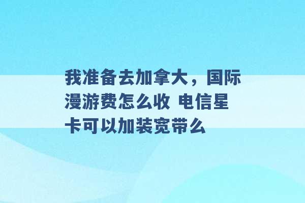 我准备去加拿大，国际漫游费怎么收 电信星卡可以加装宽带么 -第1张图片-电信联通移动号卡网