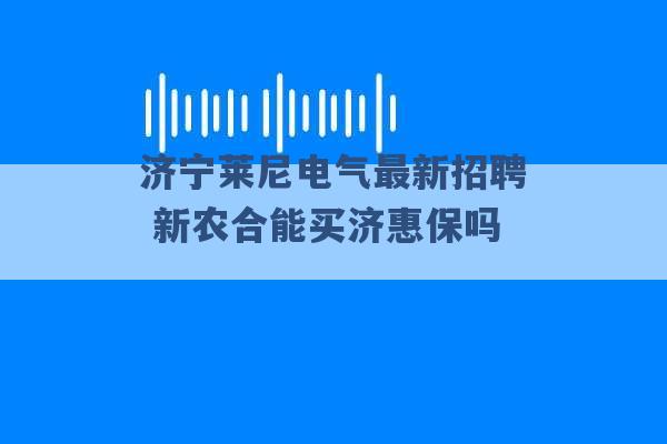 济宁莱尼电气最新招聘 新农合能买济惠保吗 -第1张图片-电信联通移动号卡网