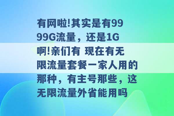 有网啦!其实是有9999G流量，还是1G啊!亲们有 现在有无限流量套餐一家人用的那种，有主号那些，这无限流量外省能用吗 -第1张图片-电信联通移动号卡网