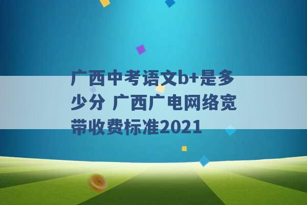 广西中考语文b+是多少分 广西广电网络宽带收费标准2021 -第1张图片-电信联通移动号卡网