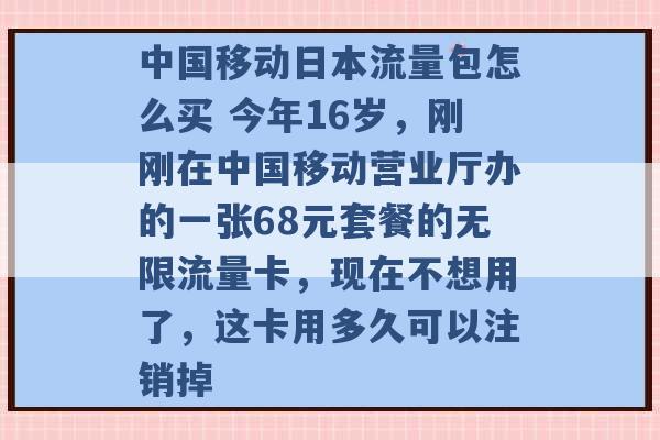 中国移动日本流量包怎么买 今年16岁，刚刚在中国移动营业厅办的一张68元套餐的无限流量卡，现在不想用了，这卡用多久可以注销掉 -第1张图片-电信联通移动号卡网