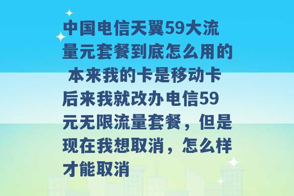 中国电信天翼59大流量元套餐到底怎么用的 本来我的卡是移动卡后来我就改办电信59元无限流量套餐，但是现在我想取消，怎么样才能取消 -第1张图片-电信联通移动号卡网