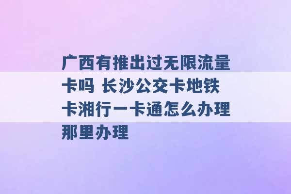 广西有推出过无限流量卡吗 长沙公交卡地铁卡湘行一卡通怎么办理那里办理 -第1张图片-电信联通移动号卡网