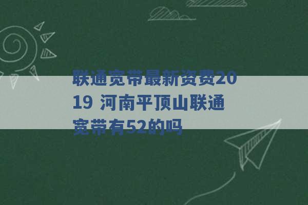 联通宽带最新资费2019 河南平顶山联通宽带有52的吗 -第1张图片-电信联通移动号卡网