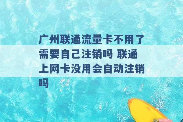 广州联通流量卡不用了需要自己注销吗 联通上网卡没用会自动注销吗 -第1张图片-电信联通移动号卡网