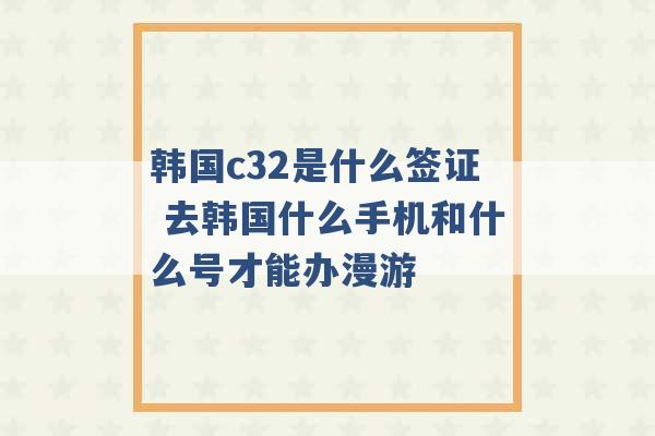 韩国c32是什么签证 去韩国什么手机和什么号才能办漫游 -第1张图片-电信联通移动号卡网