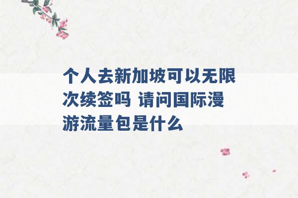 个人去新加坡可以无限次续签吗 请问国际漫游流量包是什么 -第1张图片-电信联通移动号卡网