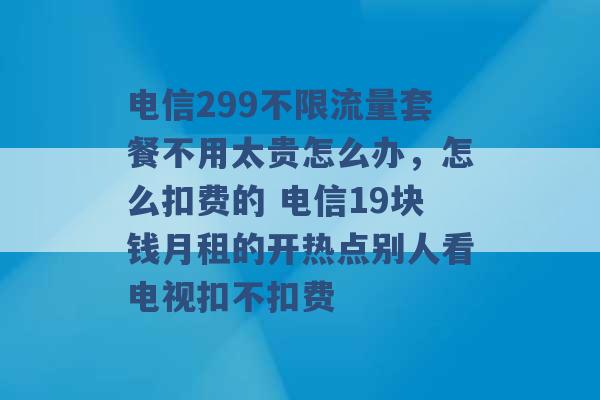 电信299不限流量套餐不用太贵怎么办，怎么扣费的 电信19块钱月租的开热点别人看电视扣不扣费 -第1张图片-电信联通移动号卡网