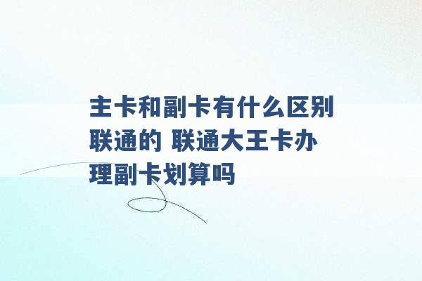 主卡和副卡有什么区别联通的 联通大王卡办理副卡划算吗 -第1张图片-电信联通移动号卡网