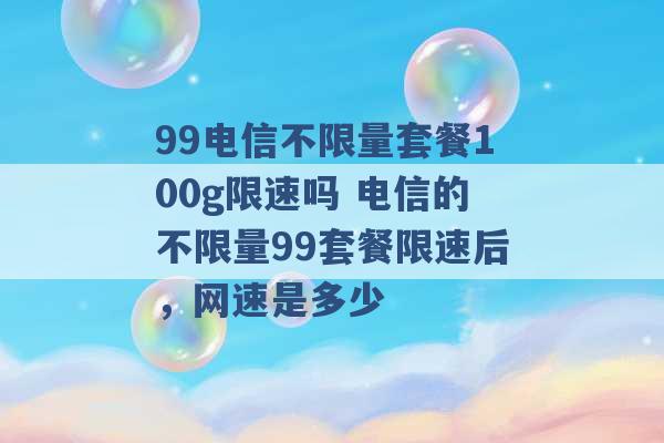 99电信不限量套餐100g限速吗 电信的不限量99套餐限速后，网速是多少 -第1张图片-电信联通移动号卡网