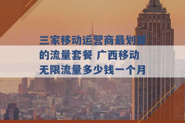 三家移动运营商最划算的流量套餐 广西移动无限流量多少钱一个月 -第1张图片-电信联通移动号卡网