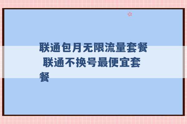 联通包月无限流量套餐 联通不换号最便宜套餐 -第1张图片-电信联通移动号卡网