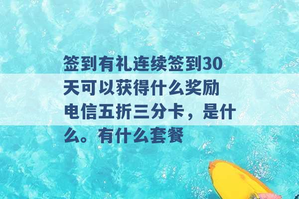 签到有礼连续签到30天可以获得什么奖励 电信五折三分卡，是什么。有什么套餐 -第1张图片-电信联通移动号卡网