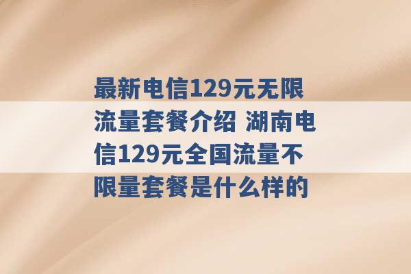 最新电信129元无限流量套餐介绍 湖南电信129元全国流量不限量套餐是什么样的 -第1张图片-电信联通移动号卡网