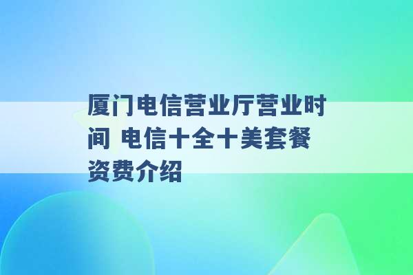 厦门电信营业厅营业时间 电信十全十美套餐资费介绍 -第1张图片-电信联通移动号卡网