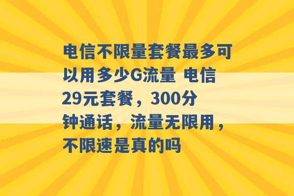 电信不限量套餐最多可以用多少G流量 电信29元套餐，300分钟通话，流量无限用，不限速是真的吗 -第1张图片-电信联通移动号卡网