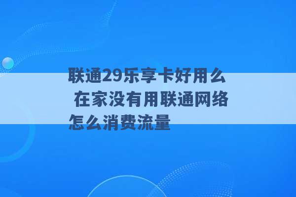 联通29乐享卡好用么 在家没有用联通网络怎么消费流量 -第1张图片-电信联通移动号卡网