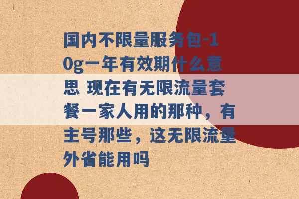 国内不限量服务包-10g一年有效期什么意思 现在有无限流量套餐一家人用的那种，有主号那些，这无限流量外省能用吗 -第1张图片-电信联通移动号卡网