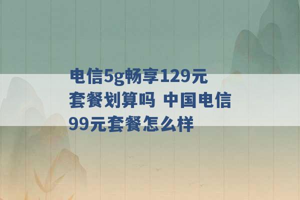 电信5g畅享129元套餐划算吗 中国电信99元套餐怎么样 -第1张图片-电信联通移动号卡网