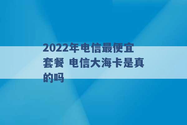 2022年电信最便宜套餐 电信大海卡是真的吗 -第1张图片-电信联通移动号卡网