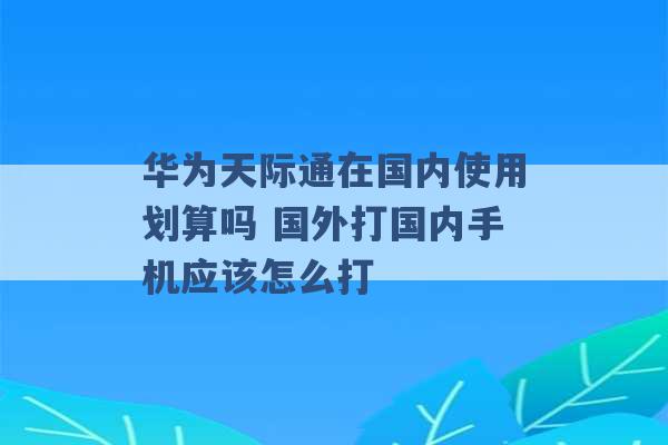 华为天际通在国内使用划算吗 国外打国内手机应该怎么打 -第1张图片-电信联通移动号卡网