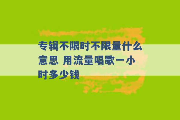 专辑不限时不限量什么意思 用流量唱歌一小时多少钱 -第1张图片-电信联通移动号卡网