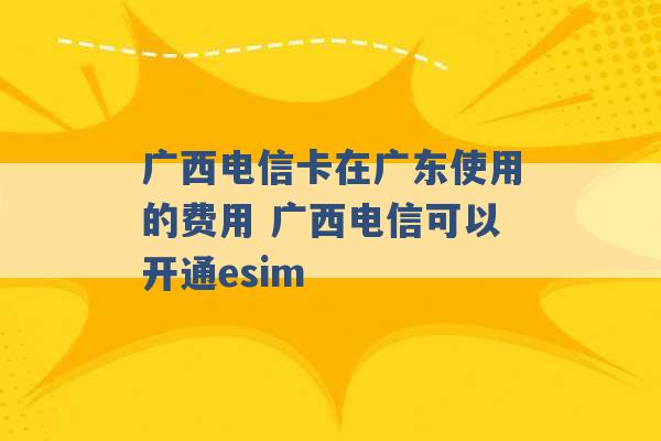 广西电信卡在广东使用的费用 广西电信可以开通esim -第1张图片-电信联通移动号卡网