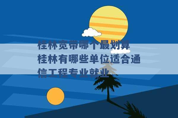 桂林宽带哪个最划算 桂林有哪些单位适合通信工程专业就业 -第1张图片-电信联通移动号卡网