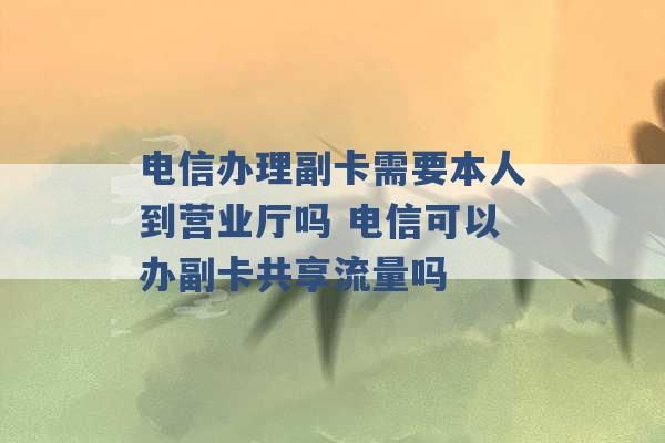 电信办理副卡需要本人到营业厅吗 电信可以办副卡共享流量吗 -第1张图片-电信联通移动号卡网