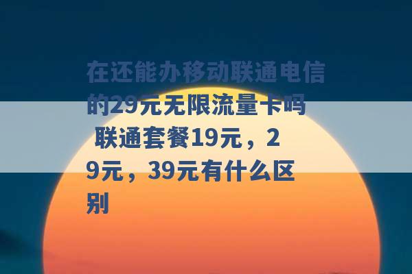 在还能办移动联通电信的29元无限流量卡吗 联通套餐19元，29元，39元有什么区别 -第1张图片-电信联通移动号卡网