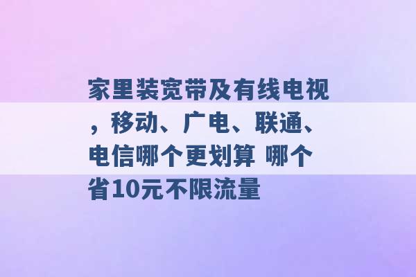 家里装宽带及有线电视，移动、广电、联通、电信哪个更划算 哪个省10元不限流量 -第1张图片-电信联通移动号卡网