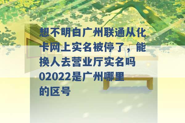 想不明白广州联通从化卡网上实名被停了，能换人去营业厅实名吗 02022是广州哪里的区号 -第1张图片-电信联通移动号卡网