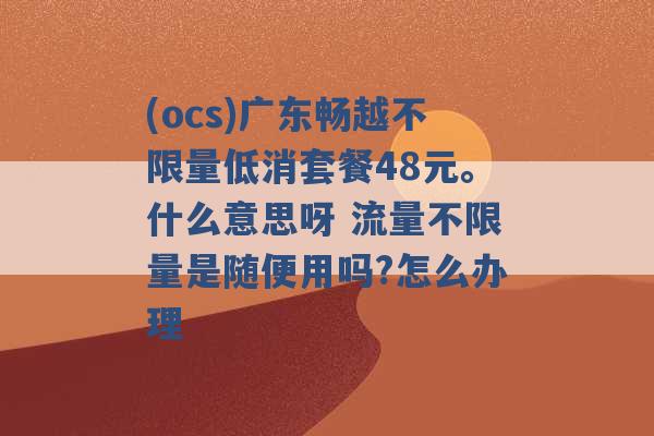 (ocs)广东畅越不限量低消套餐48元。什么意思呀 流量不限量是随便用吗?怎么办理 -第1张图片-电信联通移动号卡网