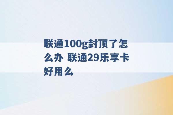 联通100g封顶了怎么办 联通29乐享卡好用么 -第1张图片-电信联通移动号卡网