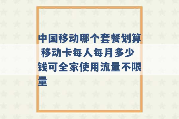 中国移动哪个套餐划算 移动卡每人每月多少钱可全家使用流量不限量 -第1张图片-电信联通移动号卡网