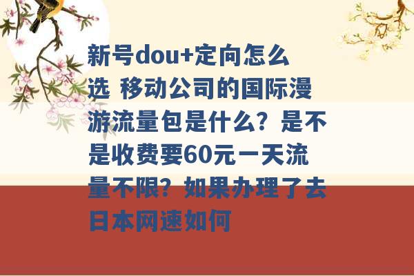 新号dou+定向怎么选 移动公司的国际漫游流量包是什么？是不是收费要60元一天流量不限？如果办理了去日本网速如何 -第1张图片-电信联通移动号卡网