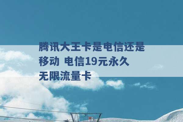 腾讯大王卡是电信还是移动 电信19元永久无限流量卡 -第1张图片-电信联通移动号卡网