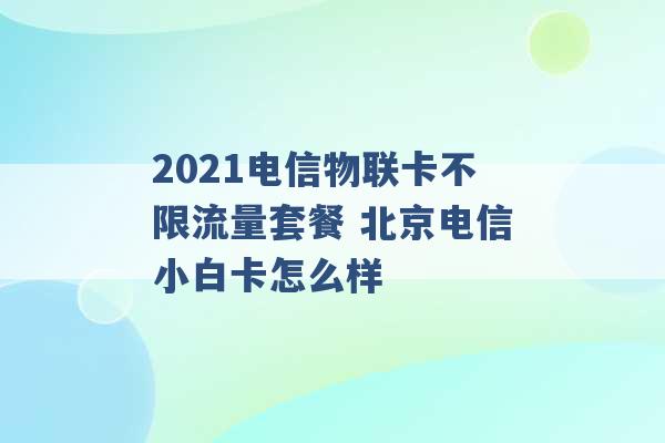 2021电信物联卡不限流量套餐 北京电信小白卡怎么样 -第1张图片-电信联通移动号卡网