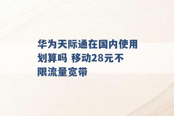 华为天际通在国内使用划算吗 移动28元不限流量宽带 -第1张图片-电信联通移动号卡网