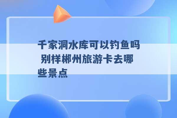 千家洞水库可以钓鱼吗 别样郴州旅游卡去哪些景点 -第1张图片-电信联通移动号卡网