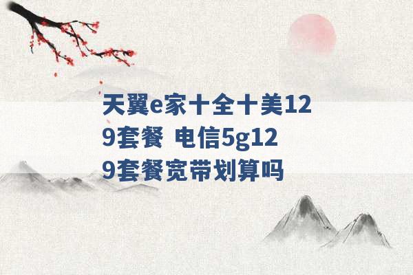 天翼e家十全十美129套餐 电信5g129套餐宽带划算吗 -第1张图片-电信联通移动号卡网