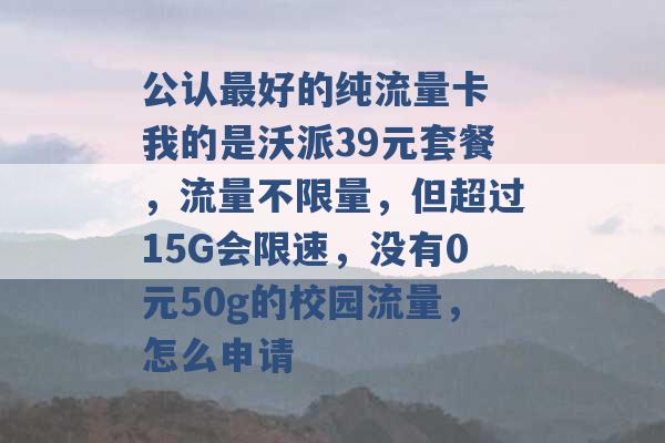 公认最好的纯流量卡 我的是沃派39元套餐，流量不限量，但超过15G会限速，没有0元50g的校园流量，怎么申请 -第1张图片-电信联通移动号卡网