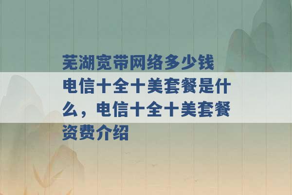 芜湖宽带网络多少钱 电信十全十美套餐是什么，电信十全十美套餐资费介绍 -第1张图片-电信联通移动号卡网