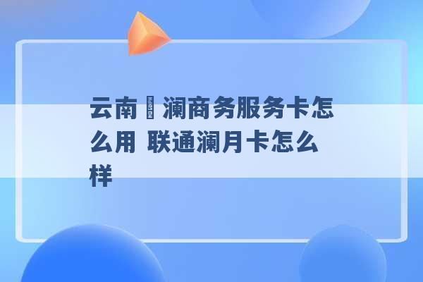 云南樸澜商务服务卡怎么用 联通澜月卡怎么样 -第1张图片-电信联通移动号卡网