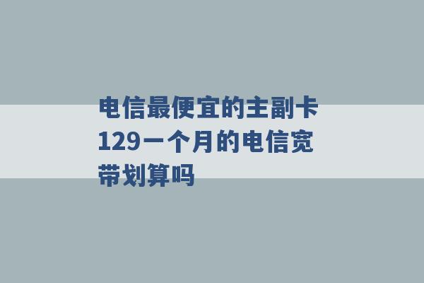 电信最便宜的主副卡 129一个月的电信宽带划算吗 -第1张图片-电信联通移动号卡网