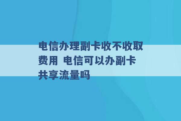 电信办理副卡收不收取费用 电信可以办副卡共享流量吗 -第1张图片-电信联通移动号卡网